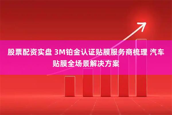 股票配资实盘 3M铂金认证贴膜服务商梳理 汽车贴膜全场景解决方案