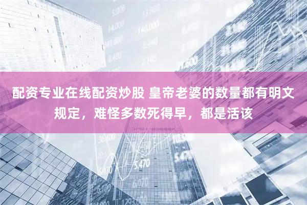 配资专业在线配资炒股 皇帝老婆的数量都有明文规定，难怪多数死得早，都是活该