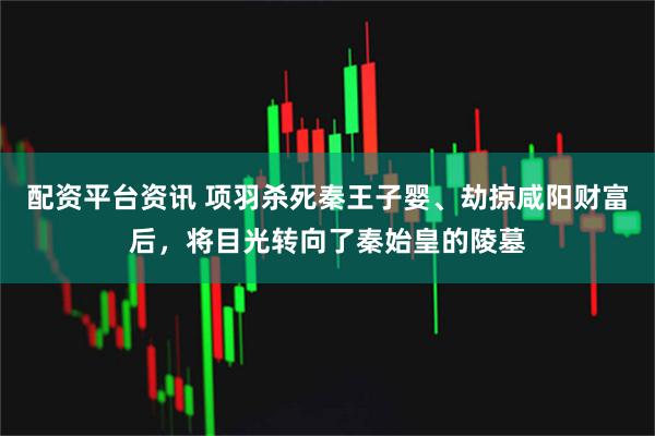 配资平台资讯 项羽杀死秦王子婴、劫掠咸阳财富后，将目光转向了秦始皇的陵墓