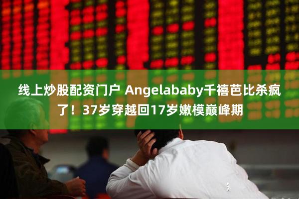 线上炒股配资门户 Angelababy千禧芭比杀疯了！37岁穿越回17岁嫩模巅峰期