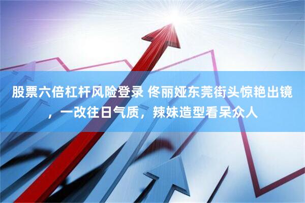股票六倍杠杆风险登录 佟丽娅东莞街头惊艳出镜，一改往日气质，辣妹造型看呆众人
