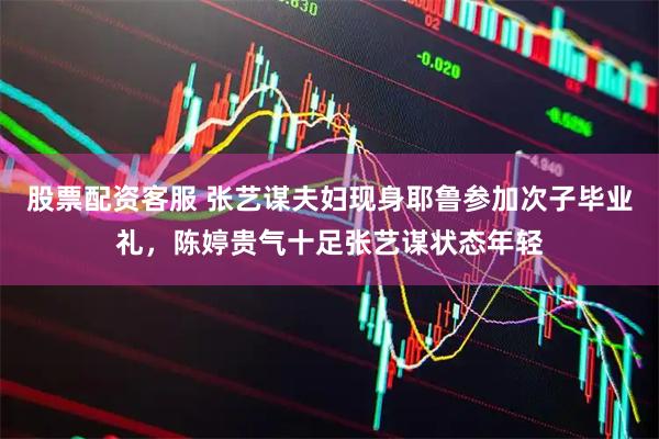 股票配资客服 张艺谋夫妇现身耶鲁参加次子毕业礼，陈婷贵气十足张艺谋状态年轻