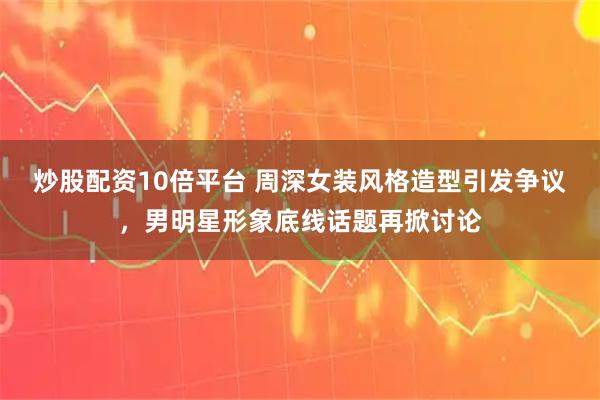 炒股配资10倍平台 周深女装风格造型引发争议，男明星形象底线话题再掀讨论