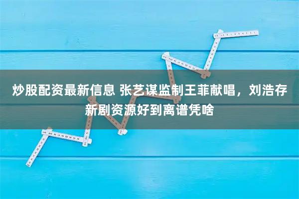 炒股配资最新信息 张艺谋监制王菲献唱，刘浩存新剧资源好到离谱凭啥