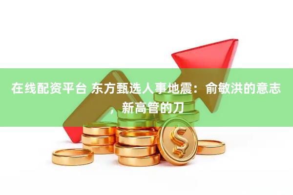 在线配资平台 东方甄选人事地震：俞敏洪的意志，新高管的刀