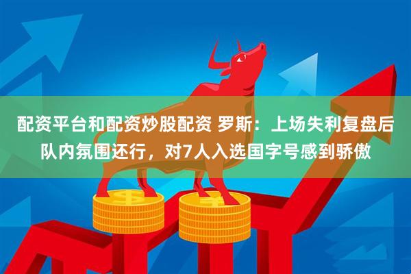 配资平台和配资炒股配资 罗斯：上场失利复盘后队内氛围还行，对7人入选国字号感到骄傲