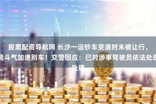 股票配资导航网 长沙一运钞车变道时未被让行，竟斗气加速别车！交警回应：已对涉事驾驶员依法处理