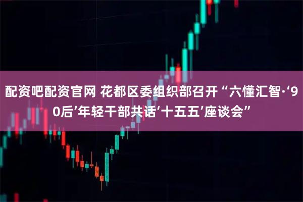 配资吧配资官网 花都区委组织部召开“六懂汇智·‘90后’年轻干部共话‘十五五’座谈会”