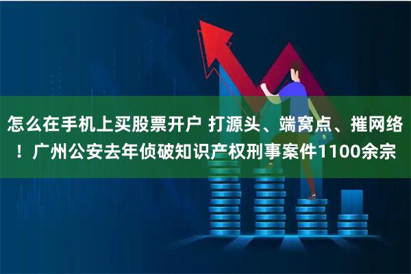 怎么在手机上买股票开户 打源头、端窝点、摧网络！广州公安去年侦破知识产权刑事案件1100余宗
