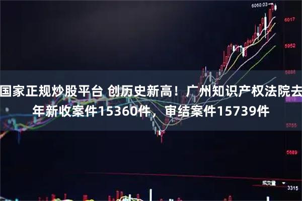 国家正规炒股平台 创历史新高！广州知识产权法院去年新收案件15360件，审结案件15739件