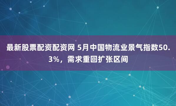 最新股票配资配资网 5月中国物流业景气指数50.3%，需求重回扩张区间