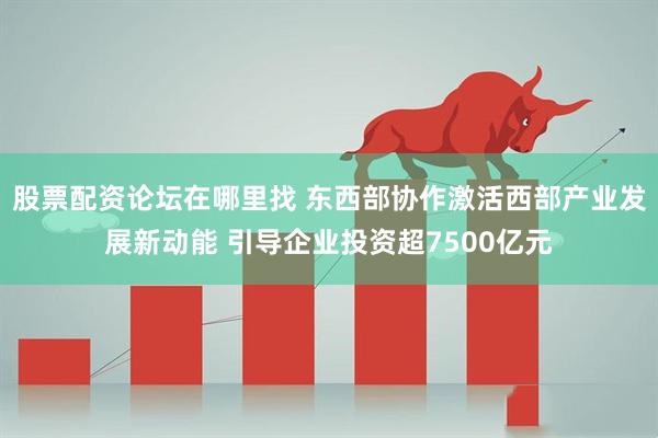 股票配资论坛在哪里找 东西部协作激活西部产业发展新动能 引导企业投资超7500亿元