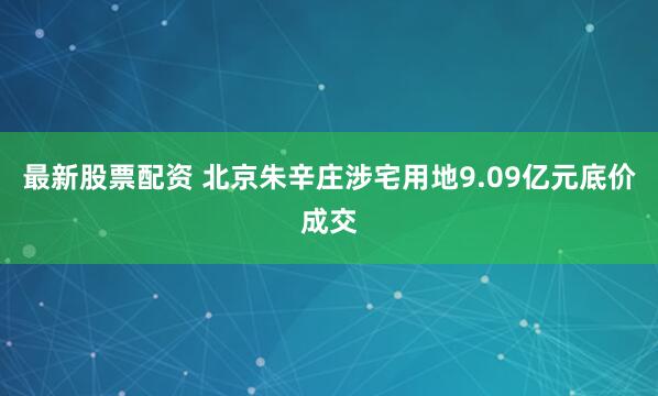 最新股票配资 北京朱辛庄涉宅用地9.09亿元底价成交