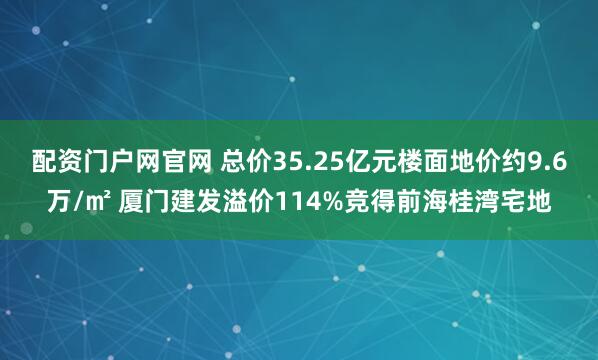 配资门户网官网 总价35.25亿元楼面地价约9.6万/㎡ 厦门建发溢价114%竞得前海桂湾宅地