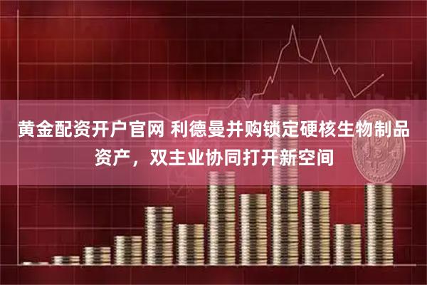 黄金配资开户官网 利德曼并购锁定硬核生物制品资产，双主业协同打开新空间