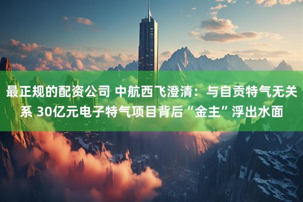 最正规的配资公司 中航西飞澄清：与自贡特气无关系 30亿元电子特气项目背后“金主”浮出水面