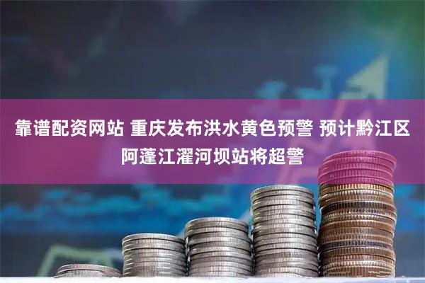 靠谱配资网站 重庆发布洪水黄色预警 预计黔江区阿蓬江濯河坝站将超警