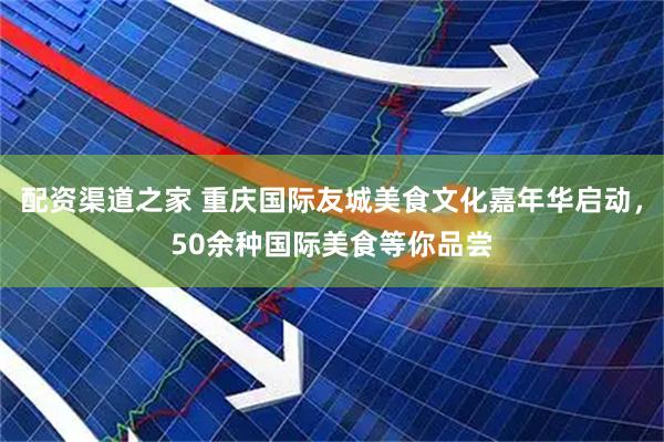配资渠道之家 重庆国际友城美食文化嘉年华启动，50余种国际美食等你品尝