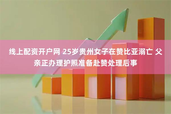 线上配资开户网 25岁贵州女子在赞比亚溺亡 父亲正办理护照准备赴赞处理后事