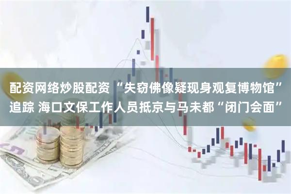 配资网络炒股配资 “失窃佛像疑现身观复博物馆”追踪 海口文保工作人员抵京与马未都“闭门会面”