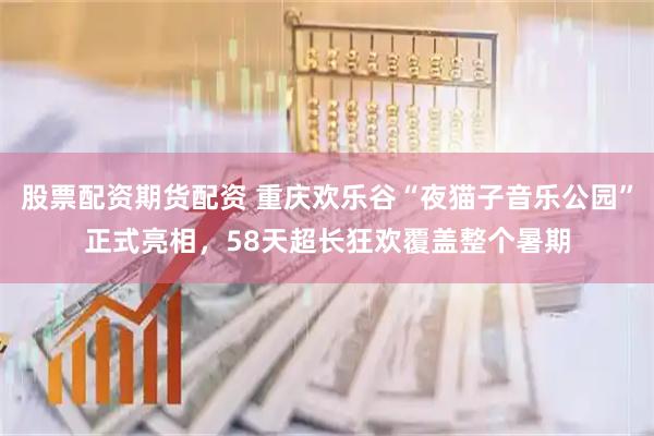 股票配资期货配资 重庆欢乐谷“夜猫子音乐公园”正式亮相，58天超长狂欢覆盖整个暑期