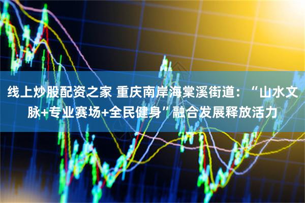 线上炒股配资之家 重庆南岸海棠溪街道：“山水文脉+专业赛场+全民健身”融合发展释放活力